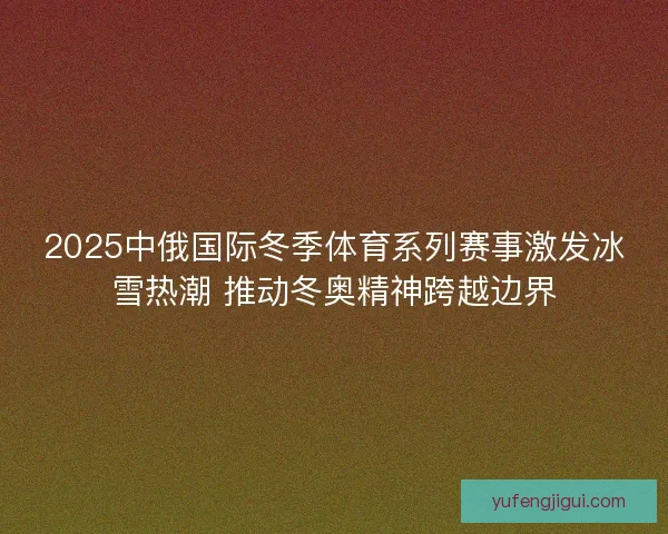 2025中俄国际冬季体育系列赛事激发冰雪热潮 推动冬奥精神跨越边界