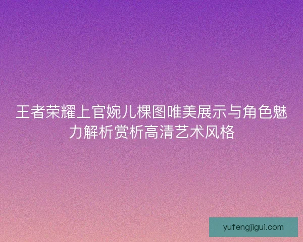 王者荣耀上官婉儿棵图唯美展示与角色魅力解析赏析高清艺术风格