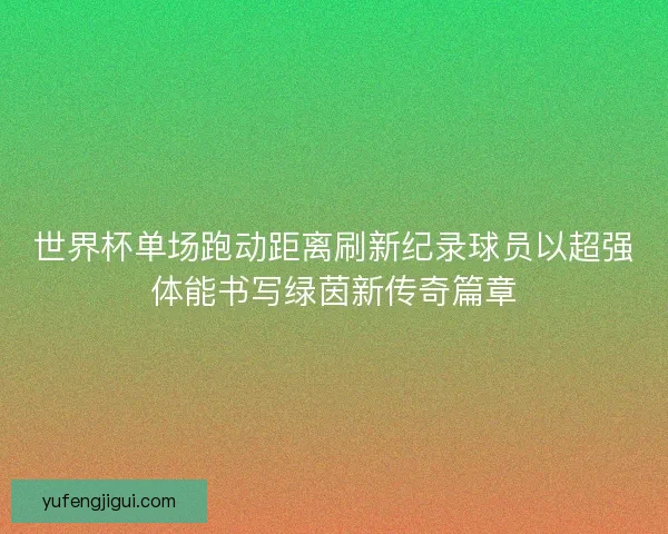 世界杯单场跑动距离刷新纪录球员以超强体能书写绿茵新传奇篇章