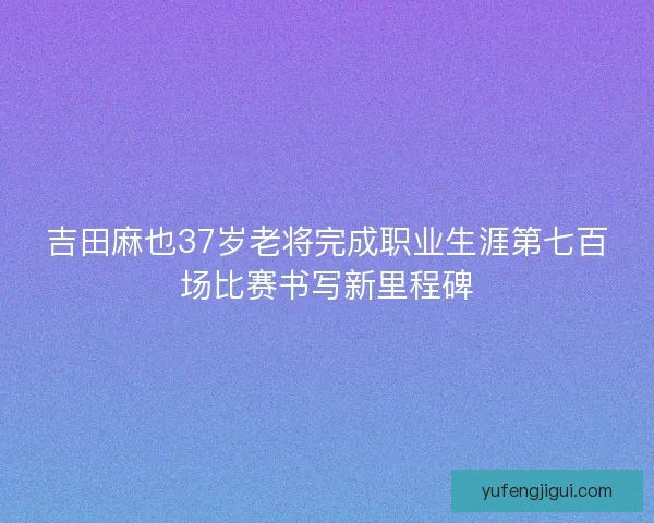 吉田麻也37岁老将完成职业生涯第七百场比赛书写新里程碑
