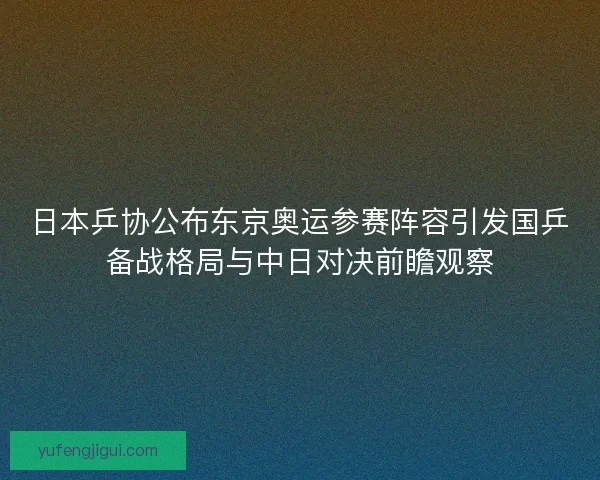 日本乒协公布东京奥运参赛阵容引发国乒备战格局与中日对决前瞻观察