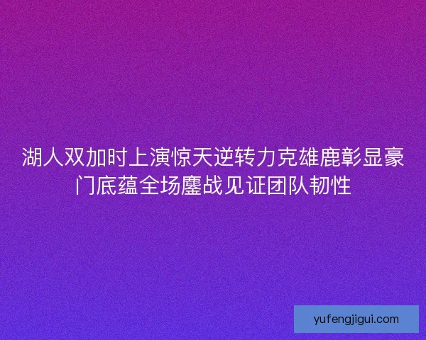 湖人双加时上演惊天逆转力克雄鹿彰显豪门底蕴全场鏖战见证团队韧性