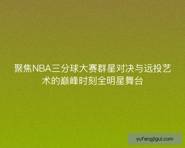 聚焦NBA三分球大赛群星对决与远投艺术的巅峰时刻全明星舞台