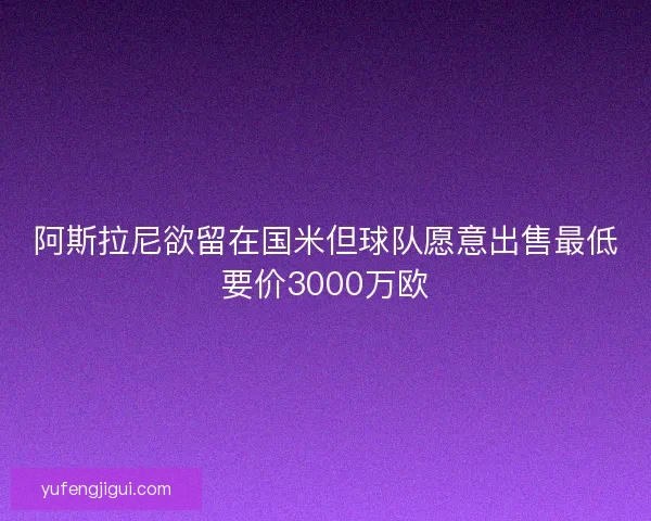 阿斯拉尼欲留在国米但球队愿意出售最低要价3000万欧