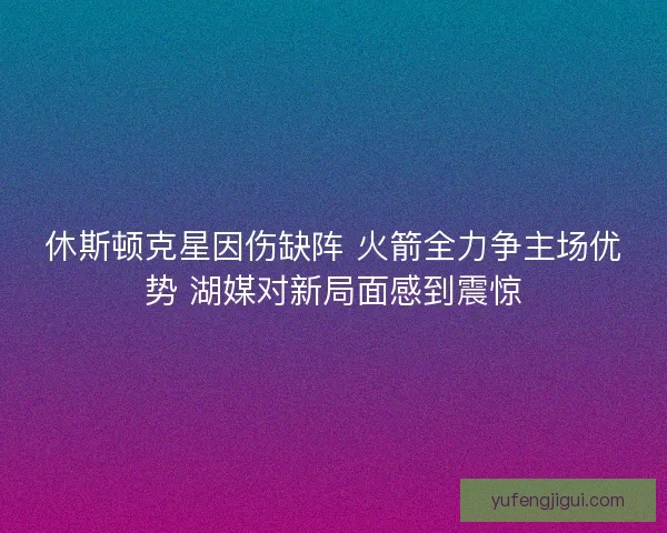 休斯顿克星因伤缺阵 火箭全力争主场优势 湖媒对新局面感到震惊