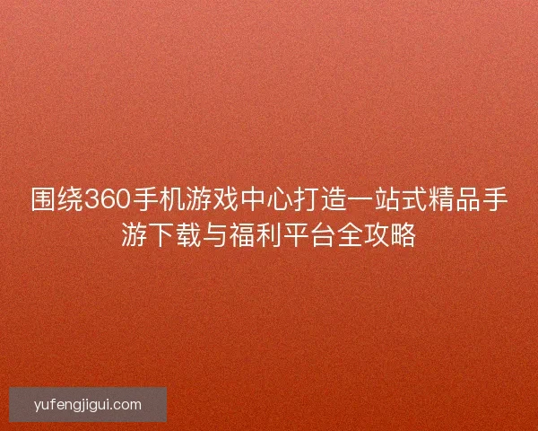 围绕360手机游戏中心打造一站式精品手游下载与福利平台全攻略